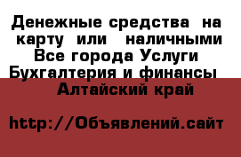 Денежные средства  на  карту  или   наличными - Все города Услуги » Бухгалтерия и финансы   . Алтайский край